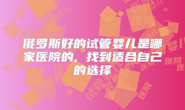俄罗斯好的试管婴儿是哪家医院的, 找到适合自己的选择