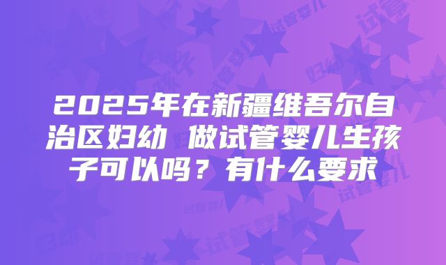 2025年在新疆维吾尔自治区妇幼 做试管婴儿生孩子可以吗?有什么要求