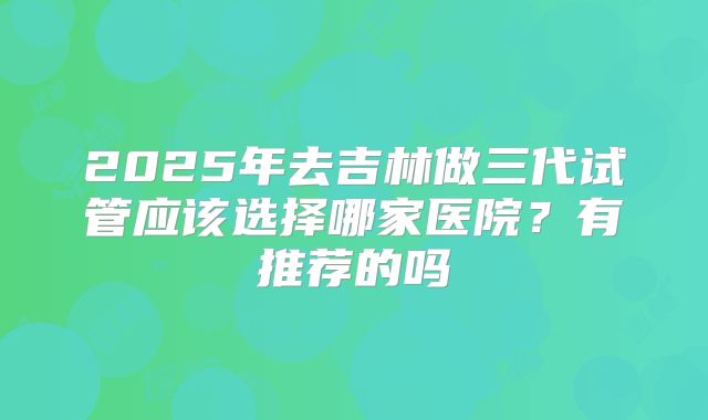 2025年去吉林做三代试管应该选择哪家医院？有推荐的吗