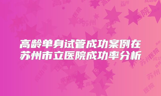 高龄单身试管成功案例在苏州市立医院成功率分析