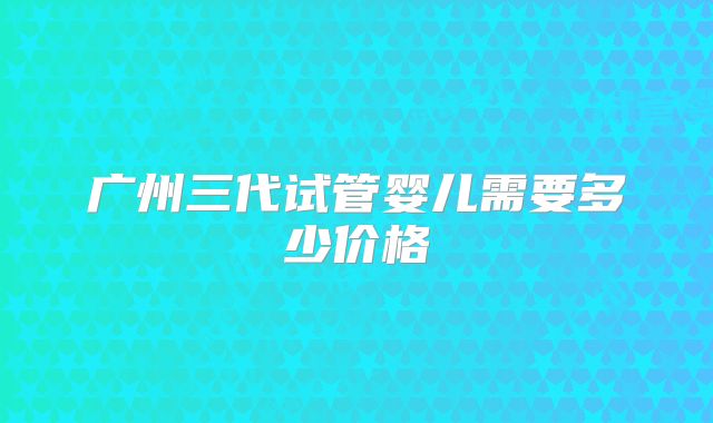 广州三代试管婴儿需要多少价格