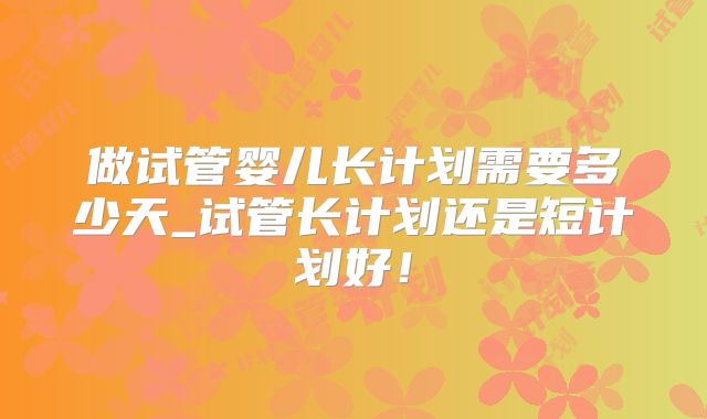 做试管婴儿长计划需要多少天_试管长计划还是短计划好!
