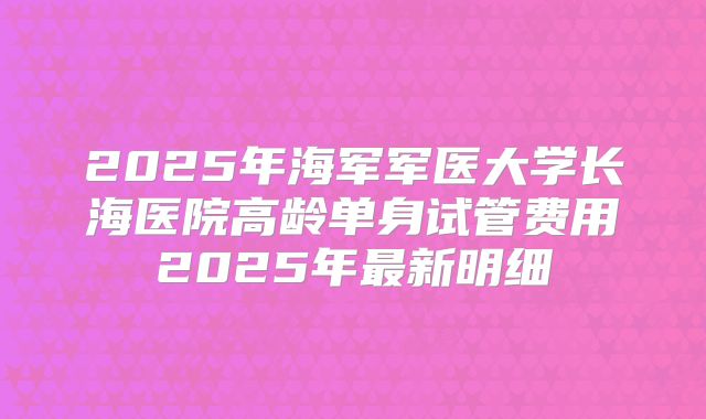 2025年海军军医大学长海医院高龄单身试管费用2025年最新明细