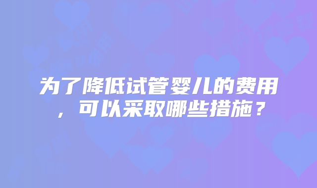为了降低试管婴儿的费用,可以采取哪些措施?