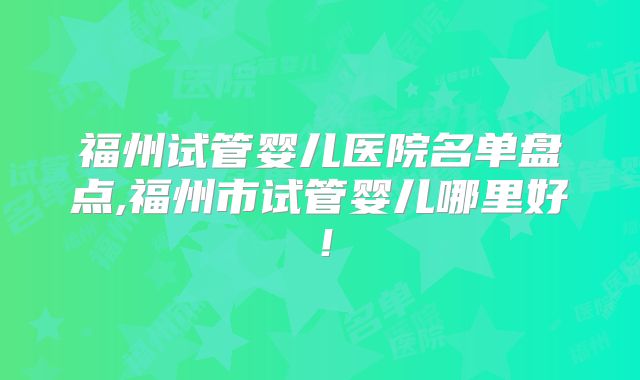福州试管婴儿医院名单盘点,福州市试管婴儿哪里好!