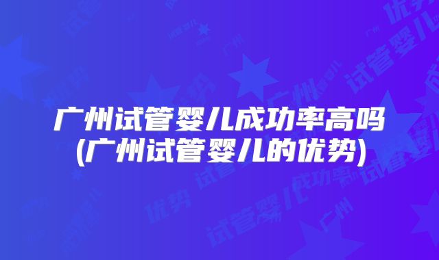 广州试管婴儿成功率高吗(广州试管婴儿的优势)