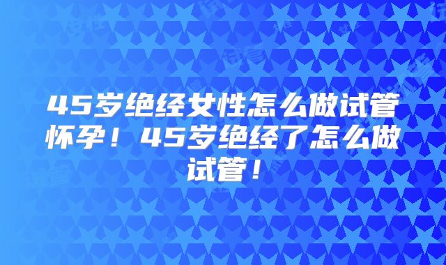 45岁绝经女性怎么做试管怀孕!45岁绝经了怎么做试管!