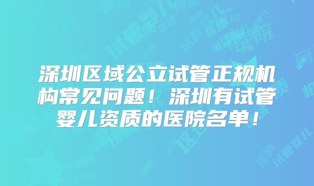 深圳区域公立试管正规机构常见问题!深圳有试管婴儿资质的医院名单!