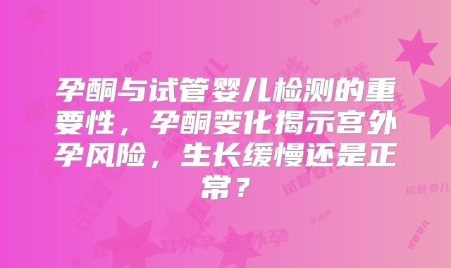 孕酮与试管婴儿检测的重要性,孕酮变化揭示宫外孕风险,生长缓慢还是正常?