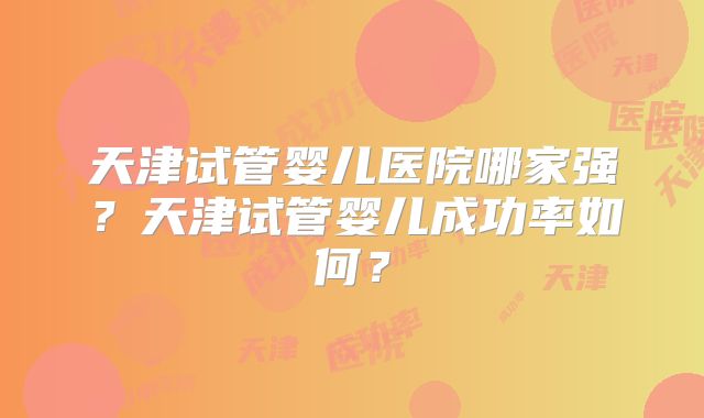 天津试管婴儿医院哪家强?天津试管婴儿成功率如何?