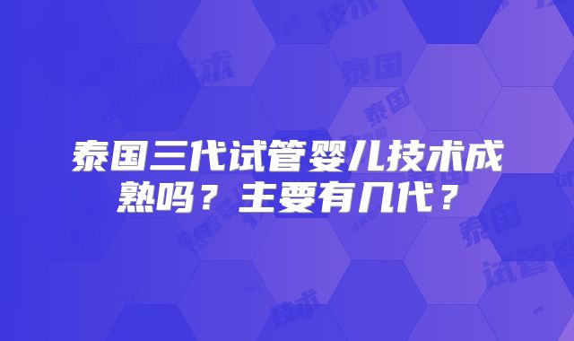 泰国三代试管婴儿技术成熟吗?主要有几代?
