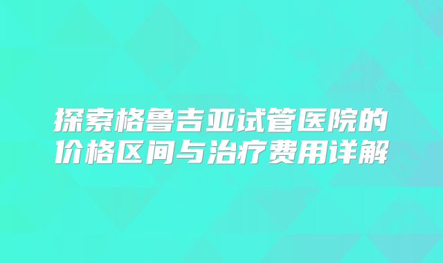 探索格鲁吉亚试管医院的价格区间与治疗费用详解