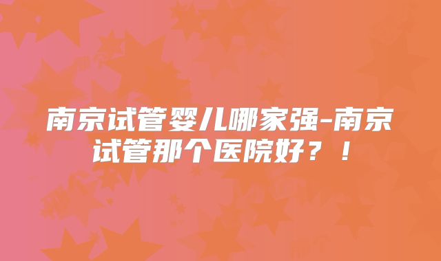 南京试管婴儿哪家强-南京试管那个医院好?!