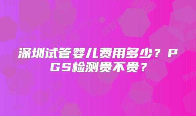 深圳试管婴儿费用多少?PGS检测贵不贵?