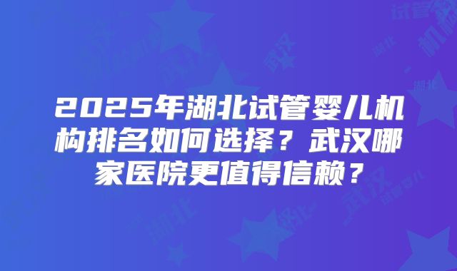 2025年湖北试管婴儿机构排名如何选择?武汉哪家医院更值得信赖?