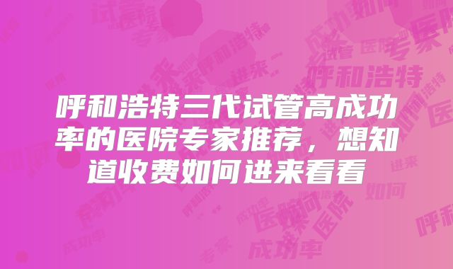 呼和浩特三代试管高成功率的医院专家推荐，想知道收费如何进来看看