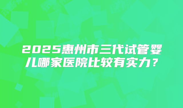 2025惠州市三代试管婴儿哪家医院比较有实力?