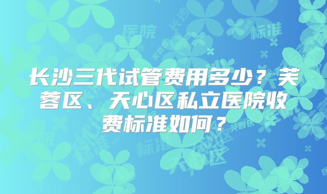 长沙三代试管费用多少？芙蓉区、天心区私立医院收费标准如何？