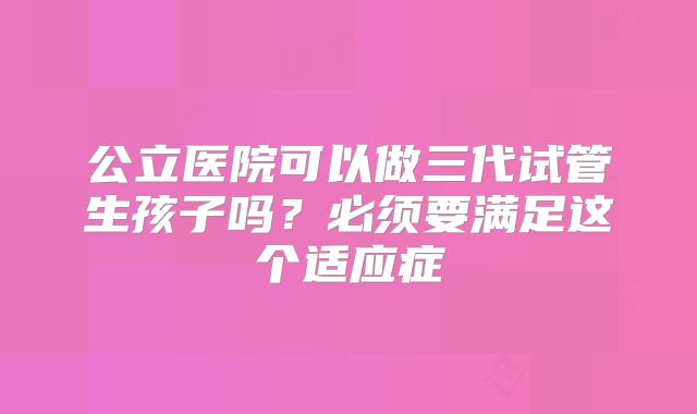 公立医院可以做三代试管生孩子吗？必须要满足这个适应症