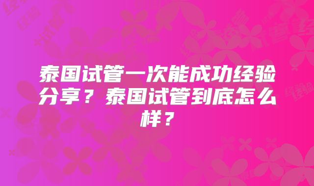 泰国试管一次能成功经验分享?泰国试管到底怎么样?