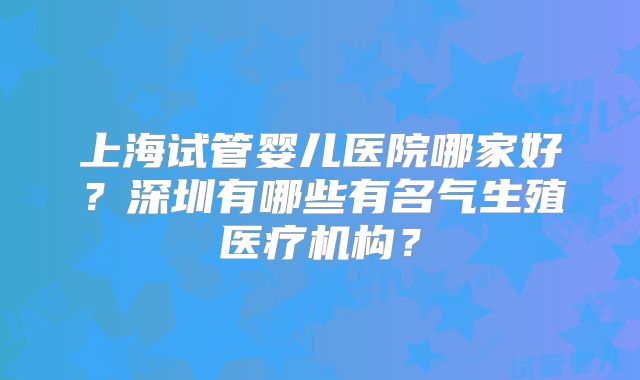 上海试管婴儿医院哪家好？深圳有哪些有名气生殖医疗机构？