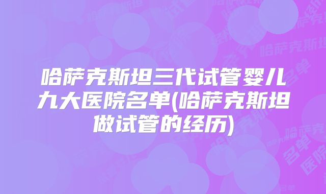 哈萨克斯坦三代试管婴儿九大医院名单(哈萨克斯坦做试管的经历)