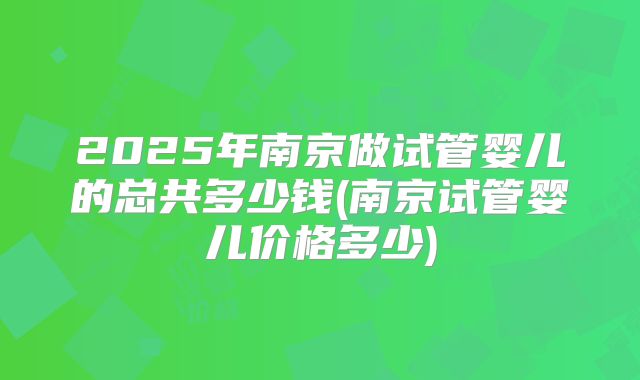 2025年南京做试管婴儿的总共多少钱(南京试管婴儿价格多少)