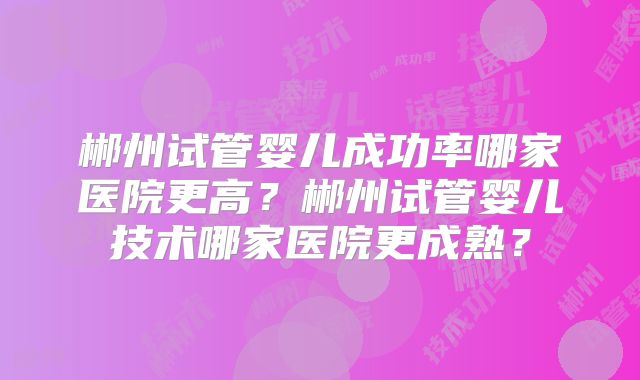 郴州试管婴儿成功率哪家医院更高?郴州试管婴儿技术哪家医院更成熟?