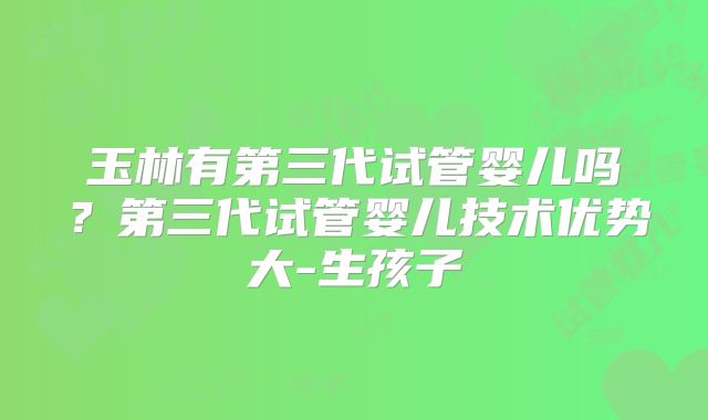 玉林有第三代试管婴儿吗?第三代试管婴儿技术优势大-生孩子