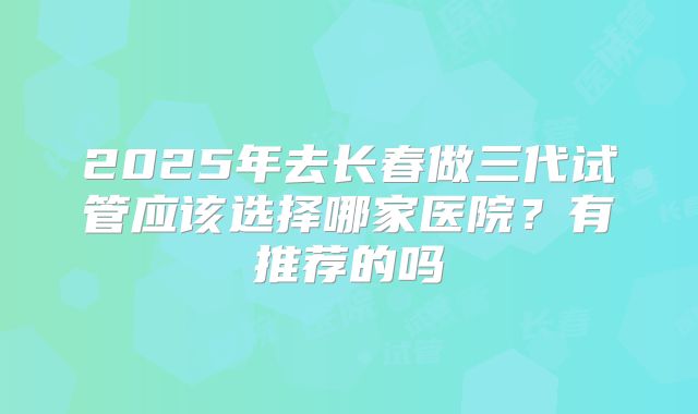2025年去长春做三代试管应该选择哪家医院?有推荐的吗