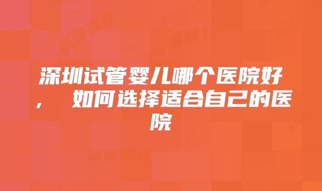 深圳试管婴儿哪个医院好, 如何选择适合自己的医院