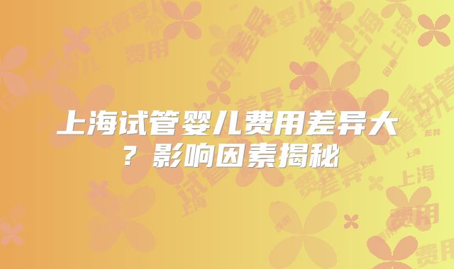 上海试管婴儿费用差异大？影响因素揭秘