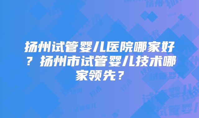扬州试管婴儿医院哪家好?扬州市试管婴儿技术哪家领先?