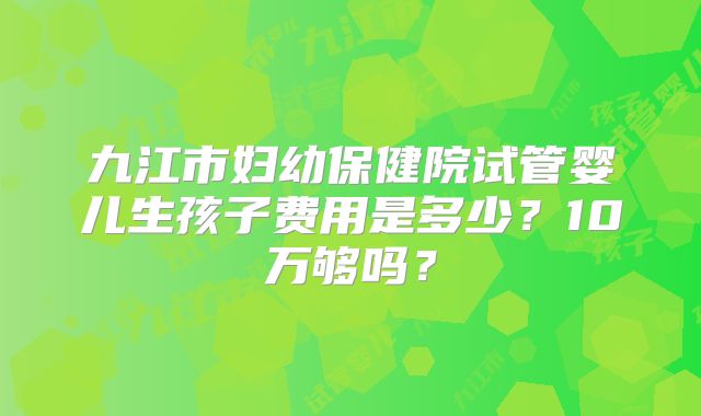 九江市妇幼保健院试管婴儿生孩子费用是多少？10万够吗？
