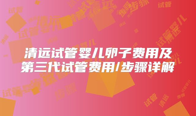 清远试管婴儿卵子费用及第三代试管费用/步骤详解