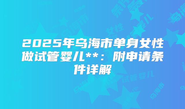 2025年乌海市单身女性做试管婴儿**：附申请条件详解