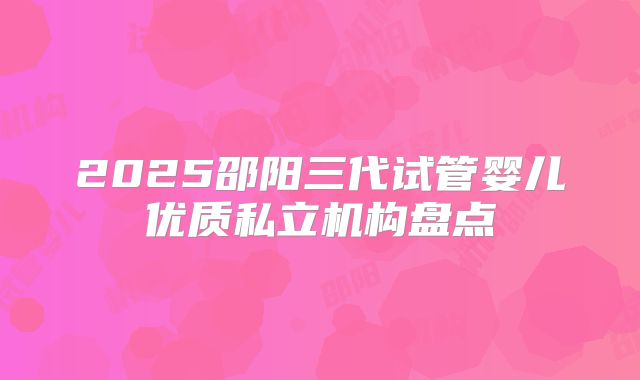 2025邵阳三代试管婴儿优质私立机构盘点