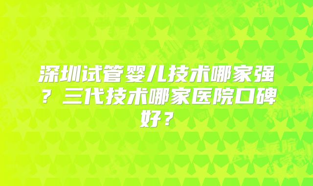 深圳试管婴儿技术哪家强?三代技术哪家医院口碑好?