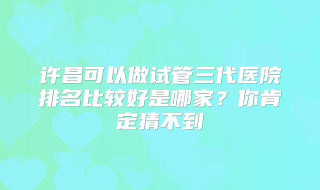 许昌可以做试管三代医院排名比较好是哪家？你肯定猜不到