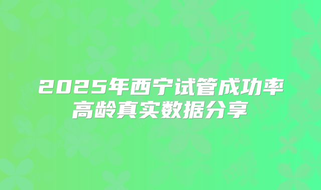 2025年西宁试管成功率高龄真实数据分享