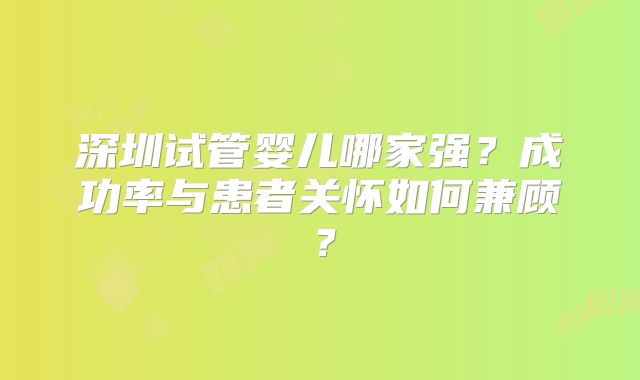 深圳试管婴儿哪家强?成功率与患者关怀如何兼顾?