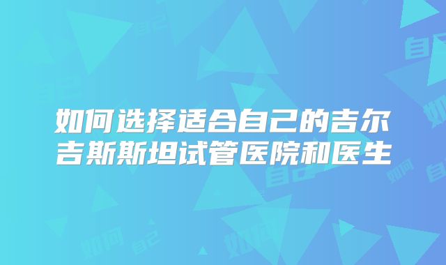 如何选择适合自己的吉尔吉斯斯坦试管医院和医生