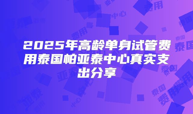 2025年高龄单身试管费用泰国帕亚泰中心真实支出分享