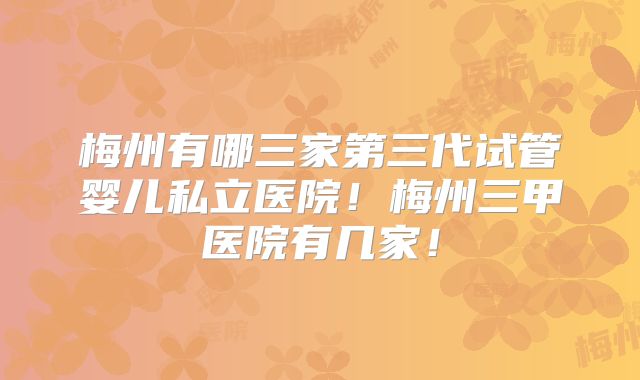 梅州有哪三家第三代试管婴儿私立医院!梅州三甲医院有几家!