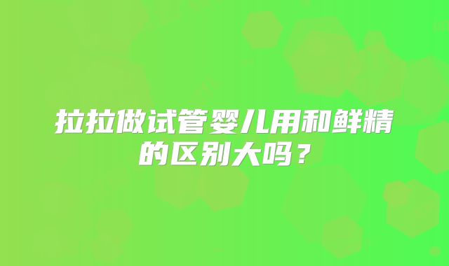 拉拉做试管婴儿用和鲜精的区别大吗?