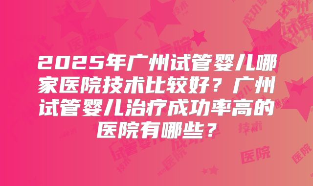 2025年广州试管婴儿哪家医院技术比较好?广州试管婴儿治疗成功率高的医院有哪些?