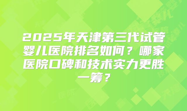 2025年天津第三代试管婴儿医院排名如何?哪家医院口碑和技术实力更胜一筹?