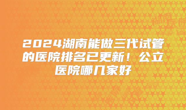 2024湖南能做三代试管的医院排名已更新!公立医院哪几家好