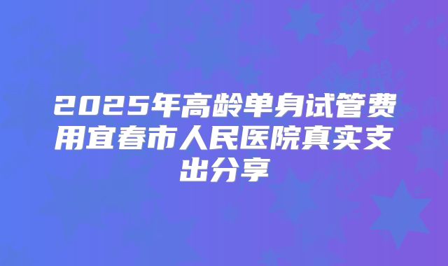 2025年高龄单身试管费用宜春市人民医院真实支出分享
