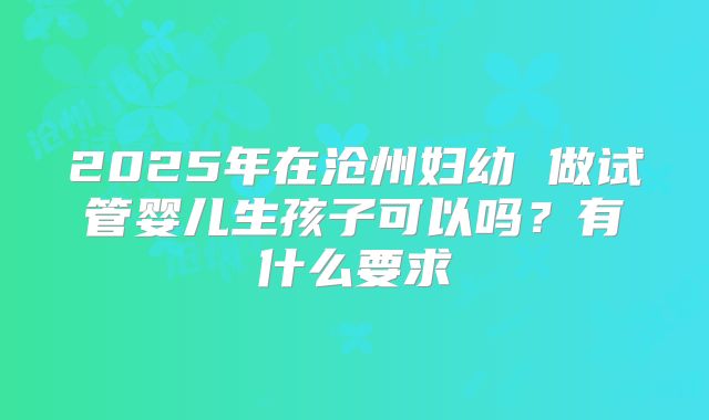 2025年在沧州妇幼 做试管婴儿生孩子可以吗?有什么要求